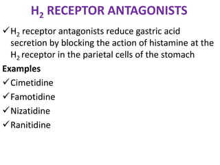 H2 RECEPTOR ANTAGONISTS
H2 receptor antagonists reduce gastric acid
secretion by blocking the action of histamine at the
H2 receptor in the parietal cells of the stomach
Examples
Cimetidine
Famotidine
Nizatidine
Ranitidine
 