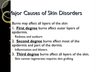 Major Causes of Skin Disorders
Major Causes of Skin Disorders
 Burns may affect all layers of the skin
 1. First degree burns affect outer layers of
epidermis.
◦ Redness and sunburn
 2. Second degree burns affect most of the
epidermis and part of the dermis.
◦ Inflammation and blisters
 3. Third degree burns affect all layers of the skin.
◦ Skin cannot regenerate; requires skin grafting
 