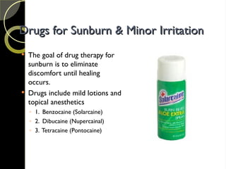 Drugs for Sunburn & Minor Irritation
Drugs for Sunburn & Minor Irritation
 The goal of drug therapy for
sunburn is to eliminate
discomfort until healing
occurs.
 Drugs include mild lotions and
topical anesthetics
◦ 1. Benzocaine (Solarcaine)
◦ 2. Dibucaine (Nupercainal)
◦ 3. Tetracaine (Pontocaine)
 