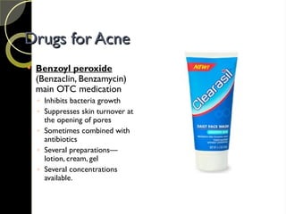 Drugs for Acne
Drugs for Acne
 Benzoyl peroxide
(Benzaclin, Benzamycin)
main OTC medication
◦ Inhibits bacteria growth
◦ Suppresses skin turnover at
the opening of pores
◦ Sometimes combined with
antibiotics
◦ Several preparations—
lotion, cream, gel
◦ Several concentrations
available.
 