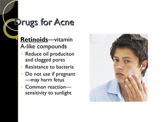 Drugs for Acne
Drugs for Acne
 Retinoids—vitamin
A-like compounds
◦ Reduce oil produciton
and clogged pores
◦ Resistance to bacteria
◦ Do not use if pregnant
—may harm fetus
◦ Common reaction—
sensitivity to sunlight
 