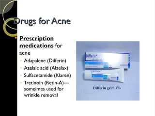 Drugs for Acne
Drugs for Acne
 Prescription
medications for
acne
◦ Adapalene (Differin)
◦ Azelaic acid (Alzelax)
◦ Sulfacetamide (Klaren)
◦ Tretinoin (Retin-A)—
someimes used for
wrinkle removal
 