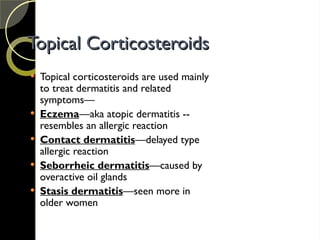 Topical Corticosteroids
Topical Corticosteroids
 Topical corticosteroids are used mainly
to treat dermatitis and related
symptoms—
 Eczema—aka atopic dermatitis --
resembles an allergic reaction
 Contact dermatitis—delayed type
allergic reaction
 Seborrheic dermatitis—caused by
overactive oil glands
 Stasis dermatitis—seen more in
older women
 