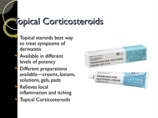 Topical Corticosteroids
Topical Corticosteroids
 Topical steroids best way
to treat symptoms of
dermatitis
 Available in different
levels of potency
 Different preparations
available—creams, lotions,
solutions, gels, pads
 Relieves local
inflammation and itching
 Topical Corticosteroids
 