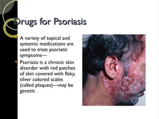 Drugs for Psoriasis
Drugs for Psoriasis
 A variety of topical and
systemic medications are
used to treat psoriatic
symptoms—
 Psoriasis is a chronic skin
disorder with red patches
of skin covered with flaky,
silver colored scales
(called plaques)—may be
genetic
 