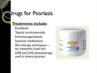 Drugs for Psoriasis
Drugs for Psoriasis
 Treatments include:
◦ Emollients
◦ Topical corticosteroids
◦ Immunosuppressants
◦ Systemic medications
◦ Skin therapy techniques—
tar treatment (coal tar)
◦ UVB and UVA phototherapy
used in severe psorasis.
 