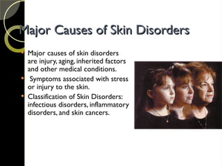 Major Causes of Skin Disorders
Major Causes of Skin Disorders
 Major causes of skin disorders
are injury, aging, inherited factors
and other medical conditions.
 Symptoms associated with stress
or injury to the skin.
 Classification of Skin Disorders:
infectious disorders, inflammatory
disorders, and skin cancers.
 