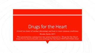Drugs for the Heart
A brief run down of cardiac physiology and how to treat common conditions
Brooke Sachs 2017
This presentation summarises key points featured in Drugs for the Heart
https://www.elsevierhealth.com.au/drugs-for-the-heart-9781455733224.html
 