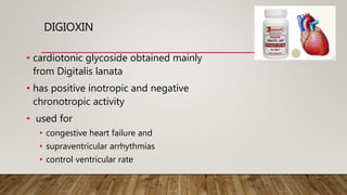 DIGIOXIN
• cardiotonic glycoside obtained mainly
from Digitalis lanata
• has positive inotropic and negative
chronotropic activity
• used for
• congestive heart failure and
• supraventricular arrhythmias
• control ventricular rate
 