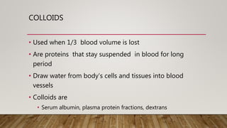 COLLOIDS
• Used when 1/3 blood volume is lost
• Are proteins that stay suspended in blood for long
period
• Draw water from body’s cells and tissues into blood
vessels
• Colloids are
• Serum albumin, plasma protein fractions, dextrans
 
