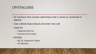 CRYSTALLOIDS
• IV solutions that contain electrolyes that is same as contained in
plasma
• Like colloids leave blood and enter into cell
• Used for
• replacing fluid lost
• Inscrese urine output
• Include
• NS, RL, Hypertonic Saline
• 5% dextrose
 
