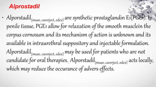 Alprostadil
• Alporstadil(muse, caverject, edex) are synthetic prostaglandin E1(PGE1). In
penile tissue, PGE1 allow for relaxation of the smooth musclein the
corpus cornosum and its mechanism of action is unknown and its
available in intraurethral suppository and injectable formulation.
Alporstadil(muse, caverject, edex) may be used for patients who are not
candidate for oral therapies.. Alporstadil(muse, caverject, edex) acts locally,
which may reduce the occurance of advers effects.
 