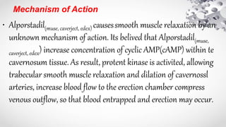 Mechanism of Action
• Alporstadil(muse, caverject, edex) causessmooth muscle relaxation by an
unknown mechanism of action. Its belived that Alporstadil(muse,
caverject, edex) increase concentration of cyclic AMP(cAMP) within te
cavernosum tissue. As result, protent kinase is activited, allowing
trabecular smooth muscle relaxation and dilation of cavernossl
arteries, increase blood flow to the erection chamber compress
venous outflow, so that blood entrapped and erection may occur.
 