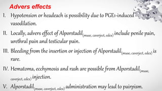 Advers effects
I. Hypotension or headeach is possibility due to PGE1-induced
vasodilation.
II. Locally, advers effect of Alporstadil(muse, caverject, edex) include penile pain,
urethral pain and testicular pain.
III. Bleeding from the insertion or injection of Alporstadil(muse, caverject, edex) is
rare.
IV. Hematoma, ecchymosis and rash are possible from Alporstadil(muse,
caverject, edex) injection.
V. Alporstadil(muse, caverject, edex) administration may lead to pairpism.
 