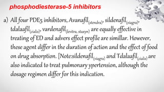phosphodiesterase-5 inhibitors
a) All four PDE5 inhibitors, Avanafil(stendra), sildenafil(viagra),
tdalaafil(cialis), vardenafil(levitra, staxyn) are equally effective in
treating of ED and advers effect profile are simillar. However,
these agent differ in the duration of action and the effect of food
on drug absorption. [Note:sildenafil(viagra) and Tdalaafil(cialis) are
also indicated to treat pulmonary ypertension, although the
dosage regimen differ for this indication.
 