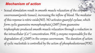 Mechanism of action
• Sexual stimulation result in smooth muscle relaxation of the corpus
cavernosum(penile tissues), increasing the inflow of blood. The mediator
of this reponse is nitric oxide(NO). NO activates guanylyl cyclase, which
form cyclic guanosine monophosphate(cGMP) from guanosine
triphosphate produced smooth muscle relaxation through a reduction in
the intracellular (Ca2+) concentration. PDE-5 enzyme responsable fro the
degradation of (cGMP) in the corpus cavernosum. The duration of action
of cyclic nucleotide is controlled by the action of phosphodiesterase(PDE).
 