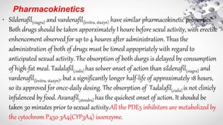 Pharmacokinetics
• Sildenafil(viagra) and vardenafil(levitra, staxyn) have similar pharmacokinetic properties.
Both drugs should be taken apporximately I houre before sexul activity, with erectile
enhencement observed for up to 4 houres after administration. Thus the
administration of both of drugs must be timed appopriately with regard to
anticipated sexual activity. The obsorption of both durgs is delayed by consumption
of high-fat meal. Tadalafil(cialis) has solwer onset of action than sildenafil(viagra) and
vardenafil(levitra, staxyn), but a significantly longer half-life of approximately 18 hours,
so its approved for once-daily dosing. The obsorption of Tadalafil(cialis) is not clinicly
infulenced by food. Avanafil(stendra) has the quickest onset of action. It shoukd be
taken 30 minutes prior to sexual activity.All the PDE5 inhibitors are metabolized by
the cytochrom P450 3A4(CYP3A4) isoenzyme.
 