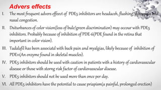 Advers effects
I. The most frequent advers effeect of PDE5 inhibitors are headaceh, flushing, dyspepsia and
nasal congestion.
II. Dsiturbances of color vision(loss of bule/green discrimination) may occour with PDE5
inhibitors. Probably because of inhibition of PDE-6(PDE found in the retina that
important in color vision).
III. Tadalafil has been associatd with back pain and myalgias, likely because of inhibition of
PDE11(An enzyme found in skeletal muscles).
IV. PDE5 inhibitors should be used with caution in patients with a history of cardiovasscular
disease or those with storng risk factor of cardiovasscular disease.
V. PDE5 inhibitors should not be used more than once per day.
VI. All PDE5 inhibitors have the potential to cause priapism(a painful, prolonged erection)
 