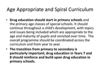 Age Appropriate and Spiral CurriculumDrug education should start in primary schools and the primary age classes of special schools. It should continue throughout a child’s development, with topics and issues being included which are appropriate to the age and maturity of pupils and revisited over time.  The overall programme should be coordinated across the curriculum and from year to year.The transition from primary to secondary is particularly important; drug education in Years 7 and 8 should reinforce and build upon drug education in primary schools.