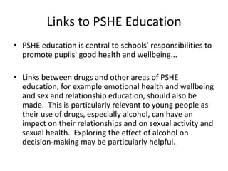 Links to PSHE EducationPSHE education is central to schools’ responsibilities to promote pupils' good health and wellbeing... Links between drugs and other areas of PSHE education, for example emotional health and wellbeing and sex and relationship education, should also be made.  This is particularly relevant to young people as their use of drugs, especially alcohol, can have an impact on their relationships and on sexual activity and sexual health.  Exploring the effect of alcohol on decision-making may be particularly helpful.