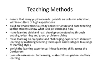 Teaching Methodsensure that every pupil succeeds: provide an inclusive education within a culture of high expectationsbuild on what learners already know: structure and pace teaching so that students know what is to be learnt and how make learning vivid and real: develop understanding through enquiry, e-learning and group problem-solvingmake learning an enjoyable and challenging experience: stimulate learning by matching teaching techniques and strategies to a range of learning stylesenrich the learning experience: infuse learning skills across the Curriculumpromote assessment for learning: make children partners in their learning.