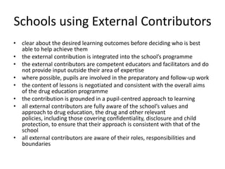 Schools using External Contributorsclear about the desired learning outcomes before deciding who is best able to help achieve themthe external contribution is integrated into the school’s programmethe external contributors are competent educators and facilitators and do not provide input outside their area of expertise where possible, pupils are involved in the preparatory and follow-up workthe content of lessons is negotiated and consistent with the overall aims of the drug education programmethe contribution is grounded in a pupil-centred approach to learningall external contributors are fully aware of the school’s values and approach to drug education, the drug and other relevant policies, including those covering confidentiality, disclosure and child protection, to ensure that their approach is consistent with that of the school all external contributors are aware of their roles, responsibilities and boundaries 