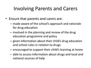 Involving Parents and CarersEnsure that parents and carers are:made aware of the school’s approach and rationale for drug educationinvolved in the planning and review of the drug education programme and policygiven information about their child’s drug education and school rules in relation to drugsencouraged to support their child’s learning at homeable to access information about drugs and local and national sources of help