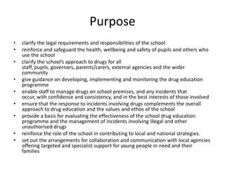 Purposeclarify the legal requirements and responsibilities of the schoolreinforce and safeguard the health, wellbeing and safety of pupils and others who use the school clarify the school’s approach to drugs for all staff, pupils, governors, parents/carers, external agencies and the wider communitygive guidance on developing, implementing and monitoring the drug education programmeenable staff to manage drugs on school premises, and any incidents that occur, with confidence and consistency, and in the best interests of those involvedensure that the response to incidents involving drugs complements the overall approach to drug education and the values and ethos of the schoolprovide a basis for evaluating the effectiveness of the school drug education programme and the management of incidents involving illegal and other unauthorised drugsreinforce the role of the school in contributing to local and national strategies.set out the arrangements for collaboration and communication with local agencies offering targeted and specialist support for young people in need and their families 