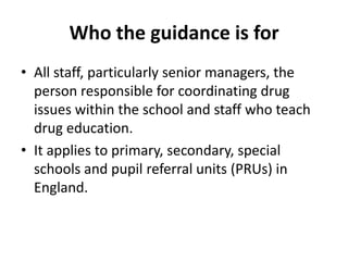 Who the guidance is forAll staff, particularly senior managers, the person responsible for coordinating drug issues within the school and staff who teach drug education.It applies to primary, secondary, special schools and pupil referral units (PRUs) in England.