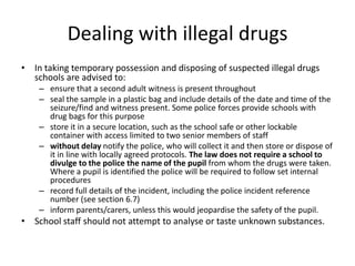 Dealing with illegal drugsIn taking temporary possession and disposing of suspected illegal drugs schools are advised to: ensure that a second adult witness is present throughout seal the sample in a plastic bag and include details of the date and time of the seizure/find and witness present. Some police forces provide schools with drug bags for this purpose store it in a secure location, such as the school safe or other lockable container with access limited to two senior members of staffwithout delay notify the police, who will collect it and then store or dispose of it in line with locally agreed protocols. The law does not require a school to divulge to the police the name of the pupil from whom the drugs were taken. Where a pupil is identified the police will be required to follow set internal procedures   record full details of the incident, including the police incident reference number (see section 6.7)inform parents/carers, unless this would jeopardise the safety of the pupil.School staff should not attempt to analyse or taste unknown substances.