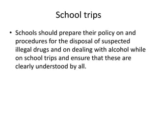 School tripsSchools should prepare their policy on and procedures for the disposal of suspected illegal drugs and on dealing with alcohol while on school trips and ensure that these are clearly understood by all. 