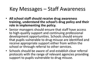 Key Messages – Staff AwarenessAll school staff should receive drug awareness training, understand the school’s drug policy and their role in implementing the policy. Senior managers should ensure that staff have access to high-quality support and continuing professional development opportunities. Schools should ensure that pupils vulnerable to drug misuse are identified and receive appropriate support either from within the school or through referral to other services.Schools should be aware of and establish clear referral protocols with the range of relevant agencies providing support to pupils vulnerable to drug misuse.