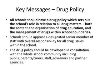 Key Messages – Drug PolicyAll schools should have a drug policy which sets out the school’s role in relation to all drug matters – both the content and organisation of drug education, and the management of drugs within school boundaries.Schools should appoint a designated senior member of staff with overall responsibility for all drug issues within the school.The drug policy should be developed in consultation with the whole school community including pupils, parents/carers, staff, governors and partner agencies.