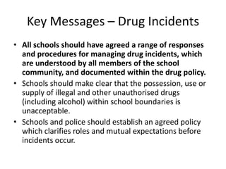 Key Messages – Drug IncidentsAll schools should have agreed a range of responses and procedures for managing drug incidents, which are understood by all members of the school community, and documented within the drug policy.Schools should make clear that the possession, use or supply of illegal and other unauthorised drugs (including alcohol) within school boundaries is unacceptable.Schools and police should establish an agreed policy which clarifies roles and mutual expectations before incidents occur.