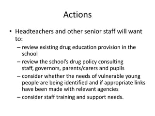 ActionsHeadteachers and other senior staff will want to:review existing drug education provision in the schoolreview the school’s drug policy consulting staff, governors, parents/carers and pupilsconsider whether the needs of vulnerable young people are being identified and if appropriate links have been made with relevant agenciesconsider staff training and support needs.