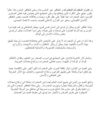 ‫إن‬‫اضرار‬‫المخدرات‬‫المخدرات‬‫و‬‫العقاقير‬‫غير‬،‫المشروعة‬‫وحتى‬‫العقاقير‬،‫المشروعة‬‫غالبا‬
‫يكون‬‫عميق‬‫على‬‫األفراد‬‫الذين‬‫يتعاطونها‬‫وعلى‬‫المجتمع‬‫الذي‬‫يعيشون‬،‫فيه‬‫فعلى‬‫ال‬‫مستوى‬
،‫الفردي‬‫تمثل‬‫المخدرات‬‫عبئا‬‫ثقيل‬‫على‬‫عقل‬‫الفرد‬‫وجسده‬،‫وعلقاته‬‫فتسبب‬‫بعض‬‫العقاقير‬
‫اإلدمان‬،‫الكيميائي‬‫وتغير‬‫من‬‫التوازن‬‫الداخلي‬،‫للجسم‬‫وتسبب‬‫االعتماد‬‫الجسدي‬.
‫وثمة‬‫عقاقير‬‫أخرى‬‫يمكن‬‫أن‬‫تؤدي‬‫إلى‬‫إدمان‬‫نفسي‬،‫قوي‬‫يجعل‬‫المتعاطي‬‫يرغب‬‫فيها‬‫مر‬‫ة‬
‫أخرى‬‫برغم‬‫آثارها‬‫الضارة‬‫على‬‫صحته‬‫وعلى‬،‫حياته‬‫وفي‬‫أسوأ‬،‫الحاالت‬‫يمكن‬‫أن‬‫تؤدي‬
‫بعض‬‫حاالت‬‫اإلدمان‬‫إلى‬‫الوفاة‬.
‫وهنا‬‫البد‬‫ان‬‫نعي‬‫أن‬‫المخدرات‬‫ال‬‫تؤثر‬‫على‬‫الشخص‬‫الذي‬‫يتعاطاها‬،‫فحسب‬‫بل‬‫يمتد‬‫لي‬‫لحق‬
‫ببيئة‬‫األسرة‬،‫بأكملها‬‫حيث‬‫يمكن‬‫أن‬‫يتأثر‬،‫األطفال‬،‫واآلباء‬،‫واألمهات‬،‫واألزواج‬
‫والزوجات‬‫بالسلوكيات‬،‫التدميرية‬‫واإلدمانية‬.‫للمتعاطين‬
‫وتشمل‬‫آثار‬‫الثانوية‬‫لإلدمان‬‫على‬‫المجتمع‬‫في‬‫تسرب‬‫الصغار‬‫من‬،‫التعليم‬‫وفقدان‬‫األ‬‫طفال‬
‫للوالد‬‫أو‬‫الوالدة‬‫أو‬،‫كليهما‬‫بسبب‬‫تعاطي‬‫المخدرات‬‫وارتفاع‬‫معدالت‬‫الجريمة‬.
‫وفي‬‫العديد‬‫من‬،‫البلدان‬‫تؤثر‬‫تكلفة‬‫الحرب‬‫على‬‫المخدرات‬‫تأثيرا‬‫كبير‬‫على‬‫االقتص‬‫اد‬‫حيث‬
‫يتم‬‫إنفاق‬‫أموال‬‫طائلة‬‫على‬‫تطبيق‬،‫القوانين‬‫وعلج‬،‫المدمنين‬‫والتعامل‬‫مع‬‫اآلثار‬‫المت‬‫رتبة‬
‫على‬‫التعاطي‬‫واإلدمان‬.
‫وتدفع‬‫العديد‬‫من‬‫المدن‬‫في‬‫جميع‬‫أنحاء‬‫العالم‬‫أيضا‬‫ثمن‬‫المخدرات‬‫متمثل‬‫في‬‫ارتفاع‬‫م‬‫عدالت‬
،‫الجريمة‬‫والقتل‬‫والمرتبطة‬‫بتجارة‬‫وتهريب‬.‫المخدرات‬‫وفي‬‫حالة‬‫العقاقير‬‫المخدرة‬‫ال‬‫تي‬‫يتم‬
‫زراعتها‬‫بطرق‬‫غير‬،‫مشروعة‬‫تندلع‬‫حروب‬‫صريحة‬‫في‬‫مناطق‬‫من‬‫أمريكا‬‫الجنو‬‫بية‬
‫للسيطرة‬‫على‬‫طرق‬‫العرض‬‫واإلتجار‬‫مما‬‫يؤدي‬‫إلى‬‫سقوط‬‫العديد‬‫من‬‫الضحايا‬.
 