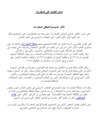 ‫ادمان‬‫الفتيات‬‫على‬‫المخدرات‬
‫اآلثار‬‫السياسية‬‫لتعاطى‬‫المخدرات‬
‫على‬‫غرار‬‫التأثير‬‫السلبي‬‫المباشر‬‫للمخدرات‬‫على‬‫حياة‬‫من‬‫يتعاطونها‬‫وعلى‬‫المجتمع‬‫بشكل‬
،‫عام‬‫فإنها‬‫تؤثر‬‫تأثيرا‬‫كبيرا‬‫على‬‫الخطاب‬‫السياسي‬‫في‬‫أغلب‬‫البلدان‬.
‫ففي‬‫القرن‬،‫العشرين‬‫أدرك‬‫العديد‬‫من‬‫القادة‬‫السياسيين‬‫حجم‬‫مشكلة‬‫المخدرات‬‫وانتشاره‬‫ا‬‫على‬
‫مستوى‬،‫العالم‬‫األمر‬‫الذي‬‫أدى‬‫إلى‬‫سن‬‫العديد‬‫من‬‫القوانين‬،‫المحلية‬،‫والدولية‬‫التي‬‫تهدف‬‫إلى‬
‫التعامل‬‫مع‬‫المشكلة‬‫على‬‫مستوى‬،‫المتعاطي‬،‫والسوق‬،‫والتوزيع‬‫واإلنتاج‬.
‫ولقد‬‫وقعت‬‫العديد‬‫من‬‫الدول‬‫معاهدات‬‫رئيسة‬‫لألمم‬،‫المتحدة‬‫ومن‬‫بينها‬‫االتفاقية‬‫الوحيدة‬
‫للمخدرات‬(1691،)‫واتفاقية‬‫المؤثرات‬‫العقلية‬(1691،)‫واتفاقية‬‫مكافحة‬‫اإلتجار‬‫غير‬
‫المشروع‬‫في‬،‫المخدرات‬‫والمؤثرات‬‫العقلية‬(1611.
‫ولكن‬‫كانت‬‫هناك‬‫ضرورة‬‫لتعديل‬‫ومراجعة‬‫هذه‬،‫القوانين‬‫وغيرها‬‫من‬‫الق‬‫وانين‬‫الرئيسة‬
،‫األخرى‬‫التي‬‫سنتها‬‫بلدان‬‫فردية‬‫على‬‫المستوى‬‫الوطني‬‫بشكل‬‫مستمر‬‫على‬‫مر‬‫السنين‬،‫بحيث‬
‫تدخل‬‫فيها‬‫العقاقير‬،‫الجديدة‬‫بغرض‬‫سد‬‫الثغرات‬‫التي‬‫كان‬‫يستغلها‬،‫المتعاطون‬‫والت‬.‫جار‬
‫األمر‬‫الذي‬‫يؤدي‬‫إلى‬‫استهلك‬‫قدر‬‫كبير‬‫من‬‫الوقت‬،‫السياسي‬‫و‬،‫المصادر‬‫لحل‬‫المشكلت‬
‫ا‬‫لمتعلقة‬‫بالمخدرات‬.
‫ولقد‬‫أدت‬‫مشكلة‬‫المخدرات‬‫أيضا‬‫انقسام‬‫ف‬‫ي‬‫الخطاب‬‫السياسي‬‫في‬‫بعض‬‫البلدان‬‫فيرى‬‫ب‬‫عض‬
‫السياسيين‬‫وجماعات‬‫ممارسة‬‫الضغط‬‫أن‬‫إرساء‬‫قوانين‬‫معينة‬‫متعلقة‬‫بالتعاطي‬‫من‬‫شأنه‬‫أن‬
‫يقلل‬‫من‬‫التكلفة‬‫االجتماعية‬.‫االقتصادية‬‫فهم‬‫يعتقدون‬‫أن‬‫التركيز‬‫األكبر‬‫على‬‫عل‬‫ج‬
‫المتعاطين‬‫يمكن‬‫أن‬‫يكون‬‫أكثر‬‫جدوى‬‫من‬‫قواني‬‫ن‬‫الحظر‬‫التي‬‫تؤدي‬‫إلى‬‫السجن‬.
‫وفي‬‫المقابل‬‫يفضل‬‫البعض‬‫األخر‬‫من‬‫السياسيين‬‫تقوية‬‫قوانين‬‫المخدرات‬‫وتكريس‬‫ا‬‫لمزيد‬‫من‬
‫الموارد‬،‫لتطبيقها‬‫واتخاذ‬‫نهج‬‫عدم‬‫التسامح‬‫مع‬‫التعاطي‬‫والتوزيع‬.
 