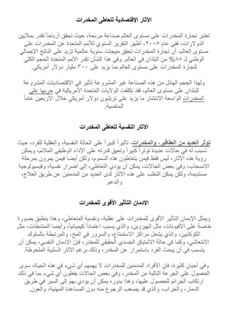 ‫اآلثار‬‫اإلقتصادية‬‫لتعاطى‬‫المخدرات‬
‫تعتبر‬‫تجارة‬‫المخدرات‬‫على‬‫مستوى‬‫العالم‬‫صناعة‬،‫مربحة‬‫حيث‬‫تحقق‬‫أرباحا‬‫تقدر‬‫بم‬‫ليين‬
،‫الدوالرات‬‫ففي‬‫عام‬5002،‫أظهر‬‫التقرير‬‫السنوي‬‫لألمم‬‫المتحدة‬‫عن‬‫المخدرات‬‫على‬
‫مستوى‬،‫العالم‬‫أن‬‫تجارة‬‫المخدرات‬‫تحقق‬‫مبيعات‬‫سنوية‬‫عالمية‬‫تزيد‬‫على‬‫الناتج‬‫اإلجم‬‫الي‬
‫الوطني‬‫لـ‬11%‫من‬‫ا‬‫لبلدان‬‫في‬.‫العالم‬‫وفي‬‫هذا‬‫الشأن‬‫تقدر‬‫األمم‬‫المتحدة‬‫الحجم‬‫الكلي‬
‫لتجارة‬‫المخدرات‬‫على‬‫مستوى‬‫العالم‬‫بما‬‫يزيد‬‫على‬000‫مليار‬‫دوالر‬‫أمريكي‬.
‫ولهذا‬‫الحجم‬‫الهائل‬‫من‬‫هذه‬‫الصناعة‬‫غير‬‫المشروعة‬‫تأثير‬‫في‬‫االقتصاديات‬‫المشروعة‬
‫للبلدان‬‫على‬‫مستوى‬،‫العالم‬‫فقد‬‫تكلفت‬‫الواليات‬‫المتحدة‬‫األمريكية‬‫في‬‫حربها‬‫على‬
‫المخدرات‬‫الواسعة‬‫االنتشار‬‫ما‬‫يزيد‬‫على‬‫تريليون‬‫دوالر‬‫أمريكي‬‫خلل‬‫األربعين‬‫عاما‬
‫الماضية‬.
‫اآلثار‬‫النفسية‬‫لتعاطى‬‫المخدرات‬
‫تؤثر‬‫العديد‬‫من‬،‫العقاقير‬‫والمخدرات‬،‫تأثيرا‬‫كبيرا‬‫على‬‫الحالة‬،‫النفسية‬‫والعقلية‬‫ل‬،‫لفرد‬‫حيث‬
‫تسبب‬‫له‬‫في‬‫ح‬‫االت‬‫عديدة‬‫توترا‬‫كبيرا‬‫وتعيق‬‫قدرته‬‫على‬‫األداء‬‫الوظيفي‬،‫الملئم‬‫و‬‫يمكن‬
‫رؤية‬‫هذه‬،‫اآلثار‬‫ليس‬‫فقط‬‫فيمن‬‫يتعاطون‬‫هذه‬،‫السموم‬‫ولكن‬‫أيضا‬‫فيمن‬‫يمرون‬‫بمرحلة‬
،‫االنسحاب‬‫وفي‬‫بعض‬،‫الحاالت‬‫يمكن‬‫أن‬‫يؤدي‬،‫التعاطي‬‫إلى‬‫أضرار‬،‫نفسية‬‫وفيسيولو‬‫جية‬
،‫مستديمة‬‫ولكن‬‫يمكن‬‫التغلب‬‫على‬‫هذه‬‫اآلثار‬‫لدى‬‫العديد‬‫من‬‫المدمنين‬‫عن‬‫طريق‬،‫العلج‬
‫والدعم‬.
‫اإلدمان‬‫التأثير‬‫األقوى‬‫للمخدرات‬
‫ويمثل‬‫اإلدمان‬‫التأثير‬‫األقوى‬‫للمخدرات‬‫على‬،‫عقلية‬‫ونفسية‬،‫المتعاطي‬‫وهذا‬‫ينطبق‬‫ب‬‫صورة‬
‫خاصة‬‫على‬،‫األفيونات‬‫مثل‬،‫الهيروين‬‫والذي‬‫يسبب‬‫اعتمادا‬،‫كيميائيا‬‫وأيضا‬‫المنشطات‬،‫مثل‬
،‫الكوكايين‬‫والذي‬‫يشعل‬‫مراكز‬،‫االستمتاع‬‫والسرور‬‫في‬،‫المخ‬‫والمرتبطة‬‫بالسلوك‬
،‫االنتعاشي‬‫وكم‬‫ا‬‫في‬‫حالة‬‫االشتياق‬‫الجسدي‬‫الحقيقي‬،‫للمخدر‬‫فإن‬‫اإلدمان‬،‫النفسي‬‫ي‬‫مكن‬‫أن‬
‫يتسبب‬‫في‬‫أن‬‫يبحث‬‫الفرد‬‫باستمرار‬‫عن‬،‫المخدر‬‫وذلك‬‫برغم‬‫اآلثار‬‫السلبية‬‫الملحوظ‬‫ة‬.
‫وفي‬‫أحيان‬،‫كثيرة‬‫فإن‬‫األفراد‬‫المدمنين‬‫للمخدرات‬‫ال‬‫يهمهم‬‫أي‬‫شيء‬‫في‬‫هذه‬،‫الحياة‬‫سوى‬
‫الحصول‬‫على‬‫الجرعة‬‫التالية‬‫من‬،‫المخدر‬‫وفي‬‫بعض‬‫الحاالت‬‫يفعلون‬‫أي‬‫شيء‬‫بما‬‫في‬‫ذ‬‫لك‬
‫ارتكاب‬‫الجرائم‬‫للحصول‬،‫عليها‬‫وهذا‬‫بدوره‬‫يمكن‬‫أن‬‫يؤدي‬‫بهم‬‫إلى‬‫السير‬‫في‬‫طريق‬
،‫الدمار‬،‫والخراب‬‫والذي‬‫قد‬‫يصعب‬‫الرجوع‬‫منه‬‫دون‬‫المساعدة‬،‫المهنية‬‫والعون‬.
 