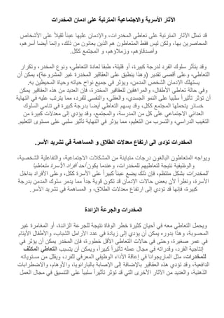 ‫اآلثار‬‫األسرية‬‫واالجتماعية‬‫المترتبة‬‫على‬‫ادمان‬‫المخدرات‬
‫قد‬‫تمثل‬‫اآلثار‬‫المترتبة‬‫على‬‫تعاطي‬‫المخدرات‬،‫واإلدمان‬‫عليها‬‫عبئا‬‫ثقيل‬‫على‬‫األشخ‬‫اص‬
‫المحاصرين‬،‫بها‬‫ولكن‬‫ليس‬‫فقط‬‫المتعاطون‬‫هم‬‫الذين‬‫يعانون‬‫من‬،‫ذلك‬‫وإنما‬‫أي‬‫ضا‬،‫أسرهم‬
،‫وأصدقاؤهم‬،‫وزملؤهم‬‫و‬‫المجتمع‬‫ككل‬.
‫وقد‬‫يتأثر‬‫سلوك‬‫الفرد‬‫لدرجة‬،‫كبيرة‬‫أو‬،‫قليلة‬‫طبقا‬‫لعادة‬،‫التعاطي‬‫ونوع‬،‫المخدر‬‫وت‬‫كرار‬
،‫التعاطي‬‫وعلى‬‫أقصى‬‫تقدير‬‫(وهذا‬‫ينطبق‬‫على‬‫العقاقير‬‫المخدرة‬‫غير‬،)‫المشروعة‬‫يمك‬‫ن‬‫أن‬
‫يستهلك‬‫اإلدمان‬‫الشخص‬،‫المدمن‬‫ويؤثر‬‫في‬‫جميع‬‫نواح‬‫حياته‬‫وحياة‬‫المحيطين‬‫به‬.
‫وفي‬‫حالة‬‫تعاطي‬‫األ‬،‫طفال‬‫والمراهقين‬‫للعقاقير‬،‫المخدرة‬‫فإن‬‫العديد‬‫من‬‫هذه‬‫العقاقير‬‫ي‬‫مكن‬
‫أن‬‫تؤثر‬‫تأثيرا‬‫سلبيا‬‫على‬‫النمو‬،‫الجسدي‬،‫والعقلي‬‫والنفسي‬،‫للفرد‬‫مما‬‫يترتب‬‫ع‬‫ليه‬‫في‬‫النهاية‬
‫خسائر‬‫يتحملها‬‫المجتمع‬،‫ككل‬‫وقد‬‫يسهم‬‫التعاطي‬‫أيضا‬‫بدرجة‬‫كبيرة‬‫في‬‫تنامي‬‫السل‬‫وك‬
‫العدائي‬‫االجتماعي‬‫على‬‫كل‬‫من‬،‫المدرسة‬،‫والمجتمع‬‫وقد‬‫يؤدي‬‫إلى‬‫معدالت‬‫كبيرة‬‫من‬
‫التغيب‬،‫الدراسي‬‫والتسرب‬‫من‬،‫التعليم‬‫مما‬‫يؤثر‬‫في‬‫النهاية‬‫تأثير‬‫سلبي‬‫على‬‫مس‬‫توى‬‫التعليم‬.
‫المخدرات‬‫تؤدى‬‫الى‬‫ارتفاع‬‫معدالت‬‫الطالق‬‫و‬‫المساهمة‬‫في‬‫تشريد‬‫األسر‬.
‫ويواجه‬‫المتعاطون‬‫البالغون‬‫درجات‬‫متباينة‬‫من‬‫المشكلت‬،‫االجتماعية‬‫والتفاعلية‬‫الشخ‬،‫صية‬
‫والوظيفية‬‫نتيجة‬‫لتعاطيهم‬،‫للمخدرات‬‫وعندما‬‫يكون‬‫أحد‬‫أفراد‬‫األسرة‬‫متعاطيا‬
‫للمخدرات‬‫بشكل‬،‫منتظم‬‫فإن‬‫ذلك‬‫يضع‬‫عبئا‬‫كبيرا‬‫على‬‫األسرة‬،‫ككل‬‫وعلى‬‫األفراد‬‫ب‬‫داخل‬
،‫األسرة‬‫ونظرا‬‫ألن‬‫بعض‬‫حاالت‬‫اإلدمان‬‫قد‬‫تكون‬‫قوية‬‫جدا‬‫مما‬‫يدمر‬‫سلوك‬‫المدمن‬‫بدرجة‬
،‫كبيرة‬‫فإنها‬‫قد‬‫تؤدي‬‫إلى‬‫ارتفاع‬‫معدالت‬،‫الطلق‬‫و‬‫المساهمة‬‫في‬‫تشريد‬‫األسر‬.
‫المخدرات‬‫والجرعة‬‫الزائدة‬
‫ويحمل‬‫التعاطي‬‫معه‬‫في‬‫أحيان‬‫كثيرة‬‫خطر‬‫الوفاة‬‫نتيجة‬‫للجرعة‬،‫الزائدة‬‫أو‬‫المغامرة‬‫غي‬‫ر‬
،‫المحسوبة‬‫وهذا‬‫بدوره‬‫يمكن‬‫أن‬‫يؤدي‬‫إلى‬‫زيادة‬‫في‬‫عدد‬‫األرامل‬،‫الشباب‬‫واألطفال‬‫األيتام‬
‫في‬‫عمر‬،‫صغيرة‬‫وحتى‬‫في‬‫حاالت‬‫التعاطي‬‫األقل‬،‫خطورة‬‫فإن‬‫المخدر‬‫يمكن‬‫أن‬‫يؤثر‬‫في‬
‫إنتاجية‬،‫الفرد‬‫وقدراته‬‫في‬‫مجال‬‫عمله‬‫تأثيرا‬،‫كبيرا‬‫ويمكن‬‫أن‬‫يتسبب‬‫التعاطي‬‫المك‬‫ثف‬
‫للمخدرات‬،‫مثل‬‫الماريجوانا‬‫في‬‫إعاقة‬‫األداء‬‫الوظيفي‬‫المعرفي‬،‫للفرد‬‫ويقلل‬‫من‬‫مستوي‬‫اته‬
،‫الدافعية‬‫وقد‬‫تؤدي‬‫هذه‬‫العقاقير‬‫باإلضافة‬‫إلى‬‫اإلصابة‬،‫بالبارانويا‬،‫واألوهام‬‫واالضطر‬‫ابات‬
،‫الذهنية‬‫والعديد‬‫من‬‫اآلثار‬‫األخرى‬‫التي‬‫قد‬‫تؤثر‬‫تأثيرا‬‫سلبيا‬‫على‬‫التنسيق‬‫في‬‫م‬‫جال‬‫العمل‬
 