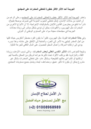 ‫ال‬‫جريمة‬‫أحد‬‫اآلثار‬‫األكثر‬‫خطورة‬‫لتعاطي‬‫المخدرات‬‫على‬‫المجتمع‬
‫وتعتبر‬‫الجريمة‬‫أحد‬‫اآلثار‬‫األكثر‬‫خطورة‬‫لتعاطي‬‫المخدرات‬‫على‬‫المجتمع‬،‫وعلى‬‫الرغم‬‫م‬‫ن‬
‫أن‬‫العديد‬‫من‬‫حاالت‬،‫اإلدمان‬‫(مثل‬‫تعاطي‬‫الحبوب‬‫المنومة‬‫التي‬‫تصرف‬‫بوصفة‬،)‫طبية‬
‫نادرا‬‫ما‬‫تدفع‬‫من‬‫يحترمون‬‫القانون‬‫لإلتيان‬‫بالسلوكيات‬،‫اإلجرامية‬‫إال‬‫أن‬‫األنواع‬‫األخرى‬‫من‬
‫المخدرات‬‫مثل‬،‫الهيروين‬،‫واألفيونات‬‫يمكن‬‫أن‬‫تؤدي‬‫بشكل‬‫مباشر‬‫إلى‬‫زيادة‬‫معدال‬‫ت‬
‫الجريمة‬‫في‬‫مجتمعات‬‫معينة‬‫سواء‬‫على‬‫المستوى‬‫الوطني‬‫أو‬‫الدولي‬.
‫وفي‬‫حالة‬‫المخدرات‬،‫القوية‬‫مثل‬‫الهيروين‬،‫كثيرا‬‫ما‬‫يكون‬‫الفرد‬‫مضطرا‬‫لتكريس‬‫حيات‬‫ه‬‫كلها‬
‫من‬‫أجل‬‫المخدر‬‫لينتهي‬‫به‬‫األمر‬‫إلى‬،‫العوز‬‫والحاجة‬‫إلى‬‫اإلنفاق‬‫على‬،‫عادته‬‫وهذا‬‫بدوره‬
‫يؤدي‬‫إلى‬‫ارتكابه‬،‫السرقة‬‫وأعمال‬‫السطو‬‫للحصول‬‫على‬‫المال‬‫الكافي‬‫للجرعة‬‫التالية‬.
‫ونتيجة‬‫للخواص‬‫ذات‬‫التأثير‬‫النفسي‬‫العقلي‬‫لبعض‬‫ا‬‫لمخدرات‬،‫والتي‬‫تسبب‬،‫األوهام‬‫وزيادة‬
،‫الثقة‬‫و‬‫البارانويا‬،‫فقد‬‫يرتكب‬‫األفراد‬‫تحت‬‫تأثيرها‬‫جرائما‬‫لم‬‫يكن‬‫من‬‫الممكن‬‫بالنس‬‫بة‬‫لهم‬
‫ارتكابها‬‫لو‬‫كانوا‬‫في‬‫حالتهم‬،‫الطبيعية‬‫وبشكل‬‫عام‬،‫فإن‬‫تعاطي‬‫المخدرات‬‫بشكل‬‫غير‬
‫مشروع‬‫يمكن‬‫أن‬‫يكون‬‫له‬‫تأثير‬،‫عميق‬،‫ومضاعف‬‫ليمتد‬‫ويشمل‬‫جميع‬‫مستويات‬‫المجتم‬‫ع‬.
 