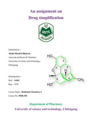 An assignment on
Drug simplification
Submitted to:-
Abdul Motaleb Bhuiyan
Associate professor & Chairman
University of science and technology,
Chittagong
Submitted by:-
Roll – 14301
Reg – 1078
Course Name: Medicinal Chemistry-I
Course No:-PHR-302
Department of Pharmacy
University of science and technology, Chittagong
 