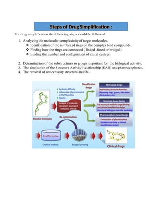 For drug simplification the following steps should be followed.
1. Analyzing the molecular complexicity of target molecules.
 Identification of the number of rings on the complex lead compounds.
 Finding how the rings are connected ( linked ,fused or bridged).
 Finding the number and configuration of chiral centres.
2. Determination of the substructures or groups important for the biological activity.
3. The elucidation of the Structure Activity Relationship (SAR) and pharmacophores.
4. The removal of unnecessary structural motifs.
Steps of Drug Simplification :
 
