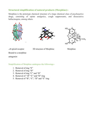 Structural simplification of natural products (Morphine):-
Morphine is the prototype chemical structure of a large chemical class of psychoactive
drugs, consisting of opiate analgesics, cough suppressants, and dissociative
hallucinogens, among others.
ℳ opioid receptor 3D structure of Morphine Morphine
Bound to a morphine
antagonist
Simplification of Morphine undergoes the followings:-
1. Removal of ring “E”
2. Removal of ring “D”
3. Removal of ring “C” and “D”
4. Removal of “ B” “C” and “D” ring
5. Removal of “B”, “C”, “D” and “E” ring
 