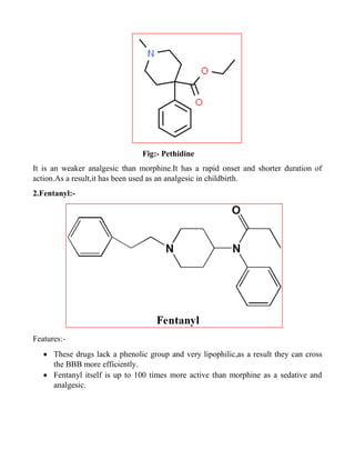 Fig:- Pethidine
It is an weaker analgesic than morphine.It has a rapid onset and shorter duration of
action.As a result,it has been used as an analgesic in childbirth.
2.Fentanyl:-
Features:-
 These drugs lack a phenolic group and very lipophilic,as a result they can cross
the BBB more efficiently.
 Fentanyl itself is up to 100 times more active than morphine as a sedative and
analgesic.
 