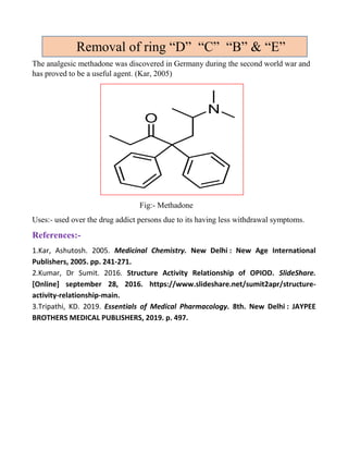 The analgesic methadone was discovered in Germany during the second world war and
has proved to be a useful agent. (Kar, 2005)
Fig:- Methadone
Uses:- used over the drug addict persons due to its having less withdrawal symptoms.
References:-
1.Kar, Ashutosh. 2005. Medicinal Chemistry. New Delhi : New Age International
Publishers, 2005. pp. 241-271.
2.Kumar, Dr Sumit. 2016. Structure Activity Relationship of OPIOD. SlideShare.
[Online] september 28, 2016. https://www.slideshare.net/sumit2apr/structure-
activity-relationship-main.
3.Tripathi, KD. 2019. Essentials of Medical Pharmacology. 8th. New Delhi : JAYPEE
BROTHERS MEDICAL PUBLISHERS, 2019. p. 497.
Removal of ring “D” “C” “B” & “E”
 