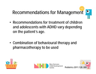 Recommendations for Management
• Recommendations for treatment of children
and adolescents with ADHD vary depending
on the patient’s age.
• Combination of behavioural therapy and
pharmacotherapy to be used
Pediatrics 2011;128: 000
 
