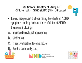 Multimodal Treatment Study of
Children with ADHD (MTA) (NIH: US based)
• Largest independent trial examining the effects onADHD
symptoms and long-term outcomes of differentADHD
treatments including:
A. Intensive behavioural intervention
B. Medication
C. These two treatments combined, or
D. Routine community care
 