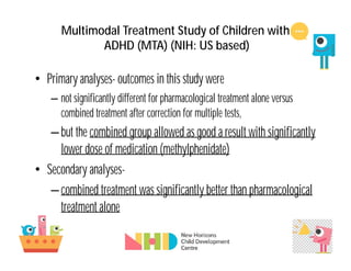 Multimodal Treatment Study of Children with
ADHD (MTA) (NIH: US based)
• Primary analyses- outcomes in this study were
– not significantly different for pharmacological treatment alone versus
combined treatment after correction for multiple tests,
–but the combined group allowed as good a result with significantly
lower dose of medication (methylphenidate)
• Secondary analyses-
–combined treatment was significantly better than pharmacological
treatment alone
 