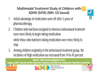 1. Initial advantage of medication wore off after 3 years of
pharmacotherapy.
2. Children who had been assigned to intensive behavioural treatment
were more likely to begin taking medication;
while those who had been taking medication were more likely to
stop.
3. Among children originally in the behavioural treatment group, the
incidence of high medication use increased from 14 to 45 percent.
Multimodal Treatment Study of Children with
ADHD (MTA) (NIH: US based)
 