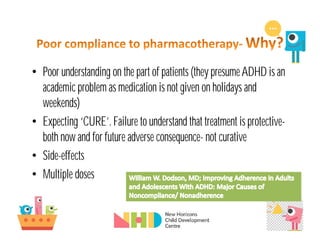 • Poor understanding on the part of patients (they presumeADHD is an
academic problem as medication is not given on holidays and
weekends)
• Expecting ‘CURE’. Failure to understand that treatment is protective-
both now and for future adverse consequence- not curative
• Side-effects
• Multiple doses
 